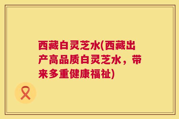 西藏白灵芝水(西藏出产高品质白灵芝水，带来多重健康福祉)