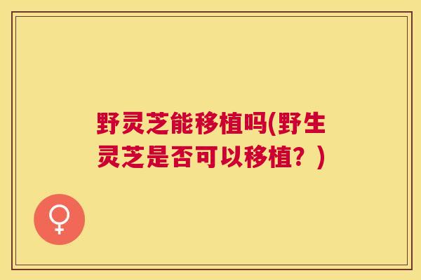 野灵芝能移植吗(野生灵芝是否可以移植？)