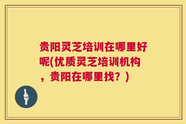 贵阳灵芝培训在哪里好呢(优质灵芝培训机构,贵阳在哪里找?) 贵阳灵芝培训在哪里好呢(优质灵芝培训机构,贵阳在哪里找?)