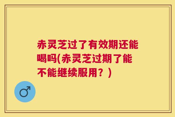赤灵芝过了有效期还能喝吗(赤灵芝过期了能不能继续服用?) 赤灵芝过了有效期还能喝吗(赤灵芝过期了能不能继续服用?)