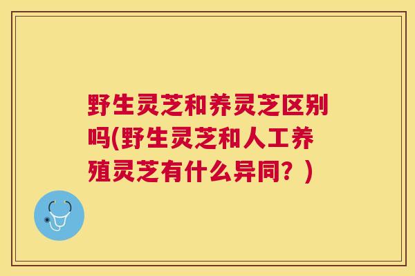 野生灵芝和养灵芝区别吗(野生灵芝和人工养殖灵芝有什么异同？)