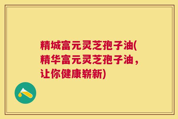 精城富元灵芝孢子油(精华富元灵芝孢子油，让你健康崭新)