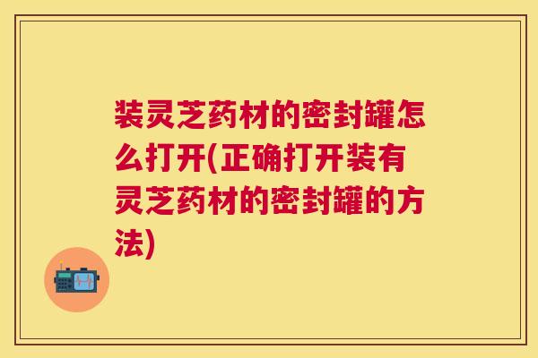 装灵芝药材的密封罐怎么打开(正确打开装有灵芝药材的密封罐的方法)