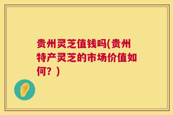 贵州灵芝值钱吗(贵州特产灵芝的市场价值如何？)