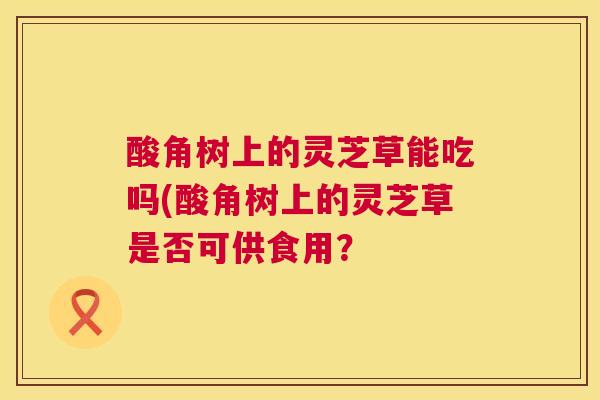 酸角树上的灵芝草能吃吗(酸角树上的灵芝草是否可供食用? 酸角树上的灵芝草能吃吗(酸角树上的灵芝草是否可供食用?