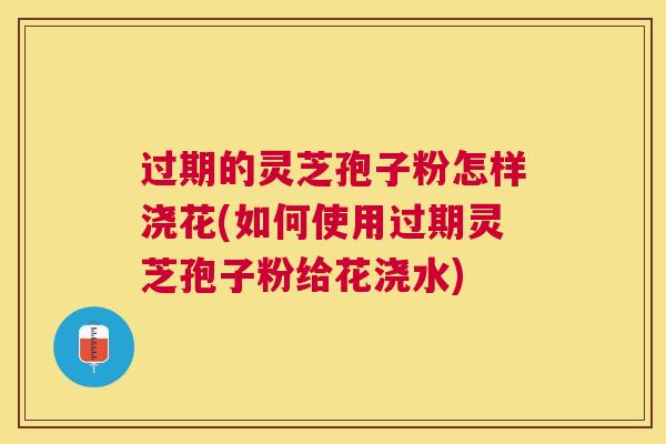 过期的灵芝孢子粉怎样浇花(如何使用过期灵芝孢子粉给花浇水)