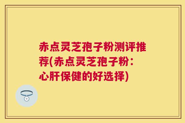赤点灵芝孢子粉测评推荐(赤点灵芝孢子粉:心保健的好选择) 赤点灵芝孢子粉测评推荐(赤点灵芝孢子粉:心保健的好选择)
