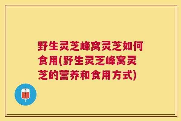野生灵芝峰窝灵芝如何食用(野生灵芝峰窝灵芝的营养和食用方式)