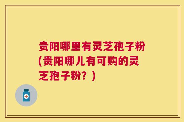 贵阳哪里有灵芝孢子粉(贵阳哪儿有可购的灵芝孢子粉?) 贵阳哪里有灵芝孢子粉(贵阳哪儿有可购的灵芝孢子粉?)