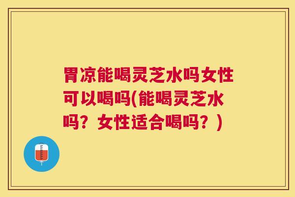 胃凉能喝灵芝水吗女性可以喝吗(能喝灵芝水吗?女性适合喝吗?) 胃凉能喝灵芝水吗女性可以喝吗(能喝灵芝水吗?女性适合喝吗?)