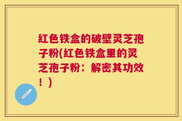 红色铁盒的破壁灵芝孢子粉(红色铁盒里的灵芝孢子粉：解密其功效！)