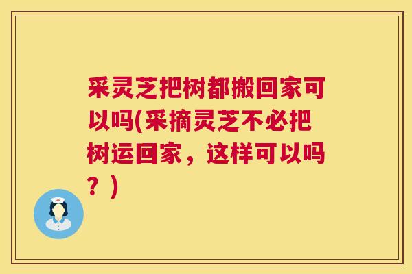 采灵芝把树都搬回家可以吗(采摘灵芝不必把树运回家,这样可以吗?) 采灵芝把树都搬回家可以吗(采摘灵芝不必把树运回家,这样可以吗?)
