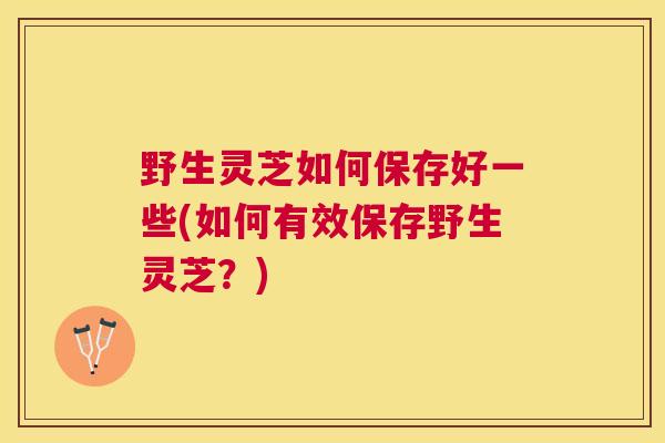 野生灵芝如何保存好一些(如何有效保存野生灵芝?) 野生灵芝如何保存好一些(如何有效保存野生灵芝?)