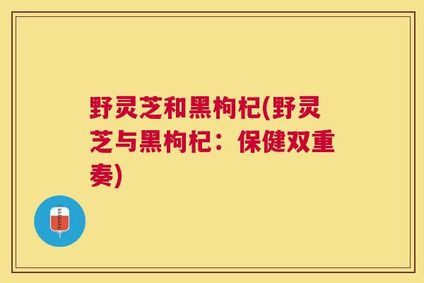 野灵芝和黑枸杞(野灵芝与黑枸杞:保健双重奏) 野灵芝和黑枸杞(野灵芝与黑枸杞:保健双重奏)