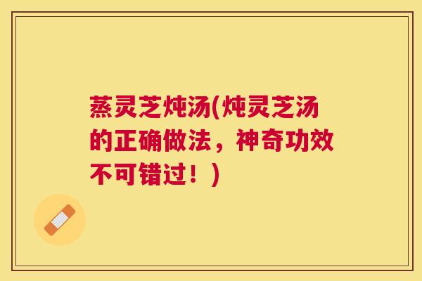 蒸灵芝炖汤(炖灵芝汤的正确做法，神奇功效不可错过！)