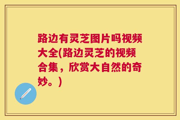 路边有灵芝图片吗视频大全(路边灵芝的视频合集，欣赏大自然的奇妙。)