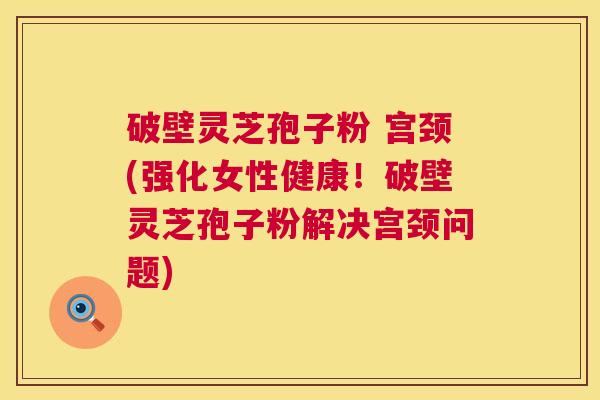 破壁灵芝孢子粉 宫颈(强化女性健康!破壁灵芝孢子粉解决宫颈问题) 破壁灵芝孢子粉 宫颈(强化女性健康!破壁灵芝孢子粉解决宫颈问题)