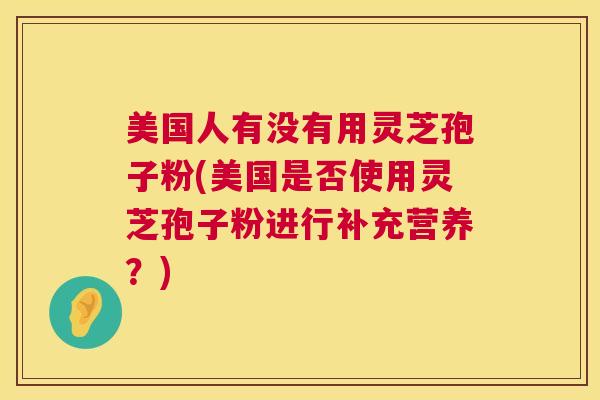 美国人有没有用灵芝孢子粉(美国是否使用灵芝孢子粉进行补充营养？)