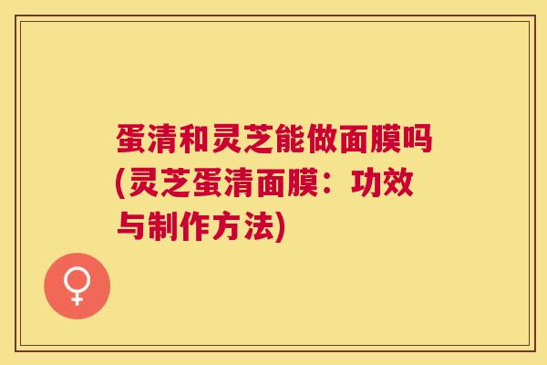 蛋清和灵芝能做面膜吗(灵芝蛋清面膜:功效与制作方法) 蛋清和灵芝能做面膜吗(灵芝蛋清面膜:功效与制作方法)