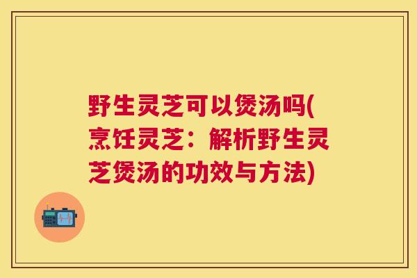 野生灵芝可以煲汤吗(烹饪灵芝:解析野生灵芝煲汤的功效与方法) 野生灵芝可以煲汤吗(烹饪灵芝:解析野生灵芝煲汤的功效与方法)