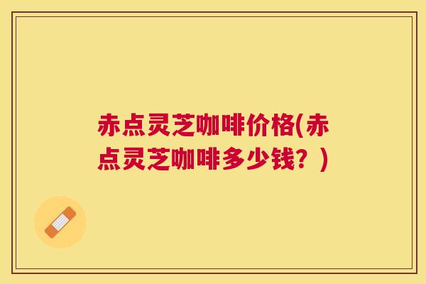 赤点灵芝咖啡价格(赤点灵芝咖啡多少钱?) 赤点灵芝咖啡价格(赤点灵芝咖啡多少钱?)