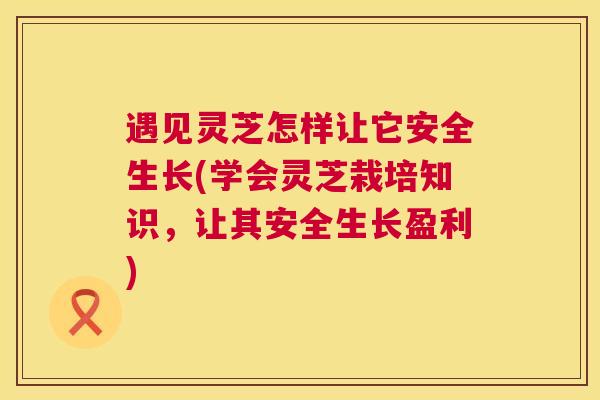 遇见灵芝怎样让它安全生长(学会灵芝栽培知识,让其安全生长盈利) 遇见灵芝怎样让它安全生长(学会灵芝栽培知识,让其安全生长盈利)