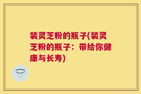 装灵芝粉的瓶子(装灵芝粉的瓶子：带给你健康与长寿)