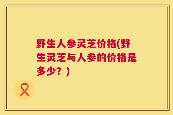 野生人参灵芝价格(野生灵芝与人参的价格是多少？)