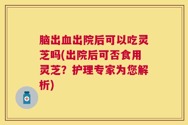 脑出出院后可以吃灵芝吗(出院后可否食用灵芝?护理专家为您解析) 脑出出院后可以吃灵芝吗(出院后可否食用灵芝?护理专家为您解析)