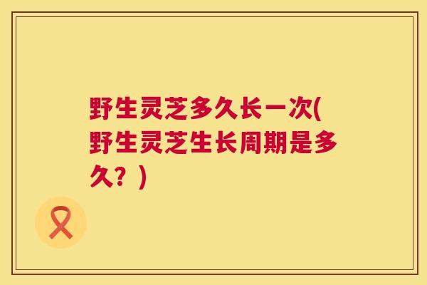 野生灵芝多久长一次(野生灵芝生长周期是多久?) 野生灵芝多久长一次(野生灵芝生长周期是多久?)