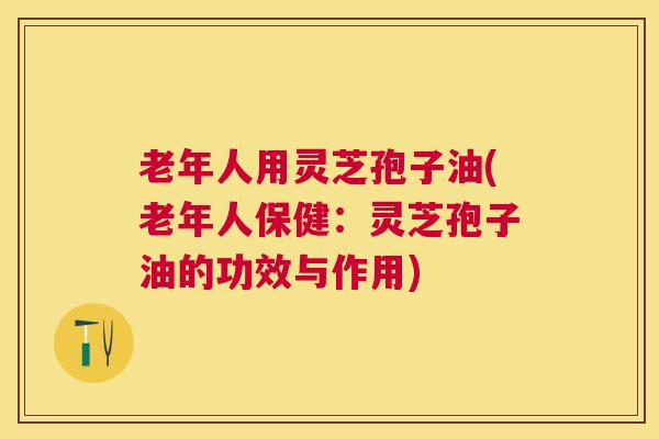 老年人用灵芝孢子油(老年人保健:灵芝孢子油的功效与作用) 老年人用灵芝孢子油(老年人保健:灵芝孢子油的功效与作用)