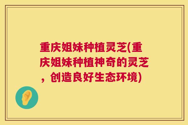 重庆姐妹种植灵芝(重庆姐妹种植神奇的灵芝，创造良好生态环境)