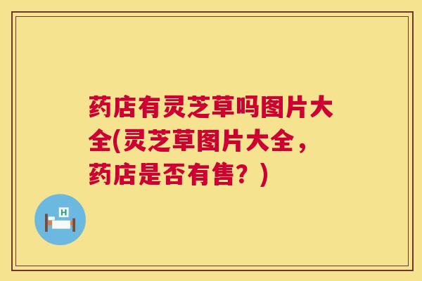 药店有灵芝草吗图片大全(灵芝草图片大全,药店是否有售?) 药店有灵芝草吗图片大全(灵芝草图片大全,药店是否有售?)