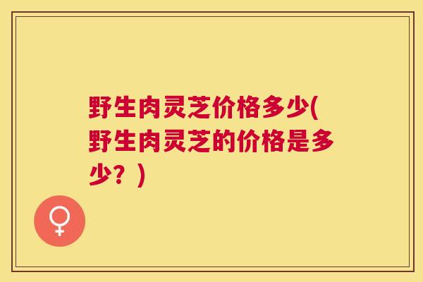 野生肉灵芝价格多少(野生肉灵芝的价格是多少？)