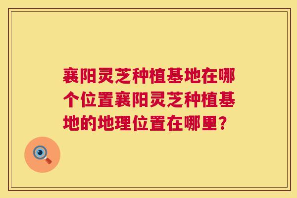 襄阳灵芝种植基地在哪个位置襄阳灵芝种植基地的地理位置在哪里? 襄阳灵芝种植基地在哪个位置襄阳灵芝种植基地的地理位置在哪里?