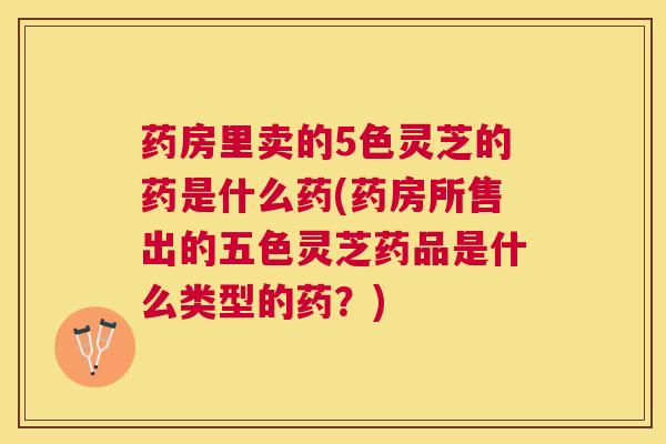 药房里卖的5色灵芝的药是什么药(药房所售出的五色灵芝药品是什么类型的药？)