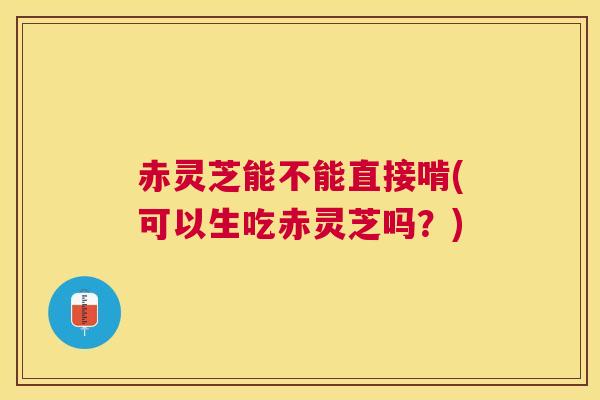 赤灵芝能不能直接啃(可以生吃赤灵芝吗?) 赤灵芝能不能直接啃(可以生吃赤灵芝吗?)