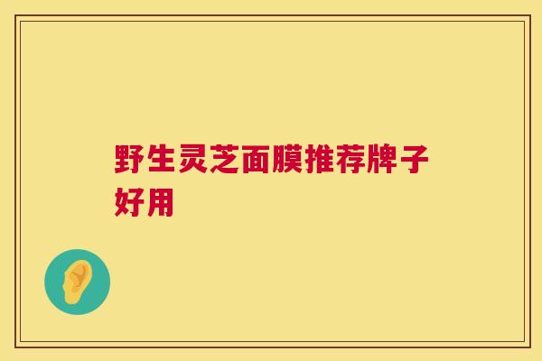 野生灵芝面膜推荐牌子好用 野生灵芝面膜推荐牌子好用