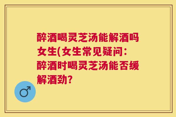 醉酒喝灵芝汤能解酒吗女生(女生常见疑问:醉酒时喝灵芝汤能否缓解酒劲? 醉酒喝灵芝汤能解酒吗女生(女生常见疑问:醉酒时喝灵芝汤能否缓解酒劲?