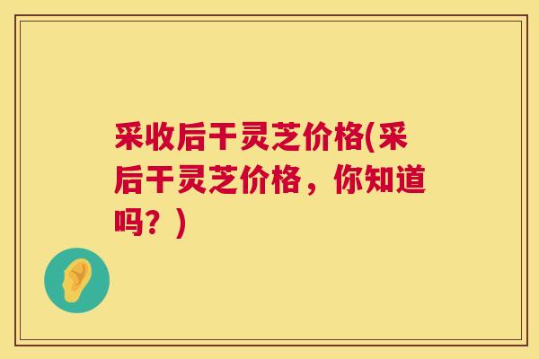 采收后干灵芝价格(采后干灵芝价格，你知道吗？)