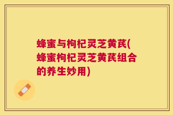蜂蜜与枸杞灵芝黄芪(蜂蜜枸杞灵芝黄芪组合的养生妙用) 蜂蜜与枸杞灵芝黄芪(蜂蜜枸杞灵芝黄芪组合的养生妙用)