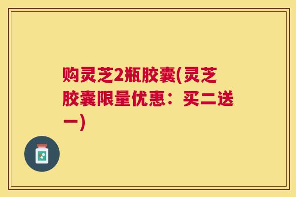 购灵芝2瓶胶囊(灵芝胶囊限量优惠：买二送一)
