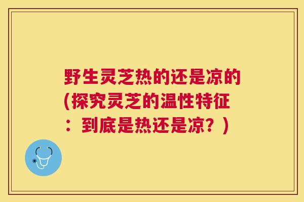 野生灵芝热的还是凉的(探究灵芝的温性特征:到底是热还是凉?) 野生灵芝热的还是凉的(探究灵芝的温性特征:到底是热还是凉?)