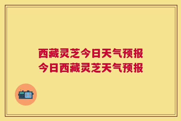 西藏灵芝今日天气预报今日西藏灵芝天气预报 西藏灵芝今日天气预报今日西藏灵芝天气预报