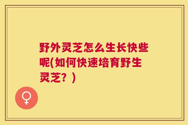 野外灵芝怎么生长快些呢(如何快速培育野生灵芝?) 野外灵芝怎么生长快些呢(如何快速培育野生灵芝?)