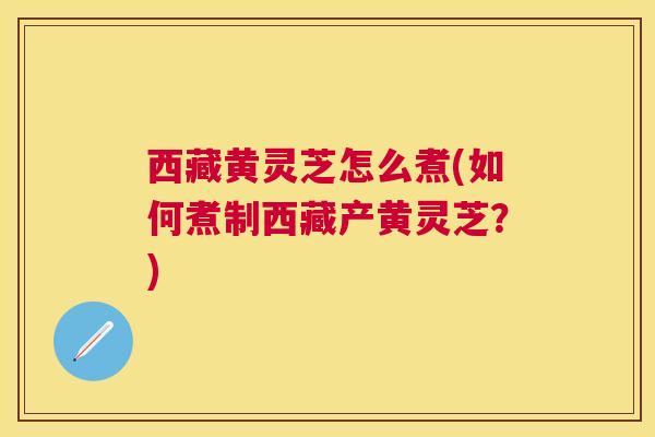 西藏黄灵芝怎么煮(如何煮制西藏产黄灵芝？)