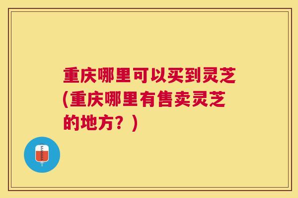 重庆哪里可以买到灵芝(重庆哪里有售卖灵芝的地方?) 重庆哪里可以买到灵芝(重庆哪里有售卖灵芝的地方?)