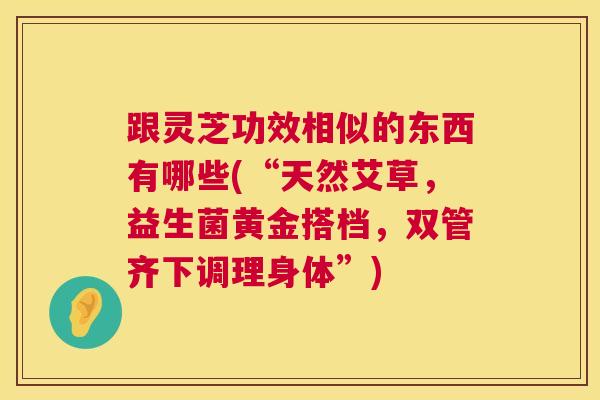 跟灵芝功效相似的东西有哪些(“天然艾草,益生菌黄金搭档,双管齐下调理身体”) 跟灵芝功效相似的东西有哪些(“天然艾草,益生菌黄金搭档,双管齐下调理身体”)
