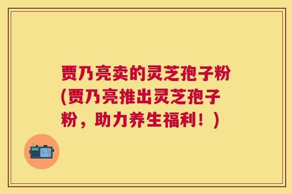 贾乃亮卖的灵芝孢子粉(贾乃亮推出灵芝孢子粉，助力养生福利！)