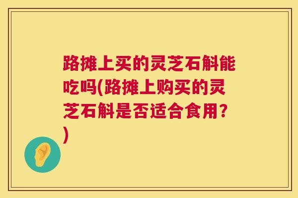 路摊上买的灵芝石斛能吃吗(路摊上购买的灵芝石斛是否适合食用?) 路摊上买的灵芝石斛能吃吗(路摊上购买的灵芝石斛是否适合食用?)